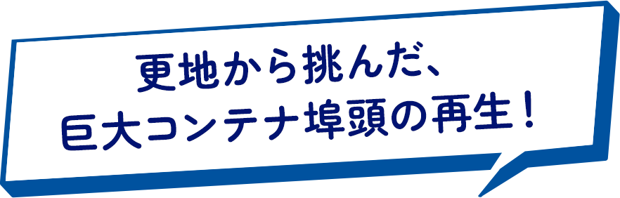 更地から挑んだ、巨大コンテナ埠頭の再生！